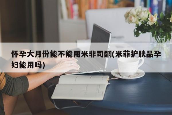 打胎药在线购买联系微信怀孕大月份能不能用米非司酮(米菲护肤品孕妇能用吗)